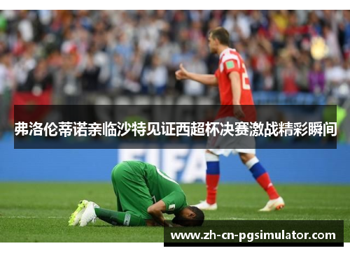 弗洛伦蒂诺亲临沙特见证西超杯决赛激战精彩瞬间